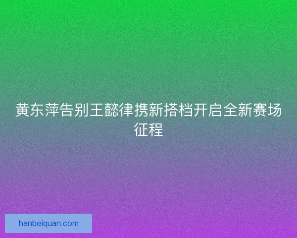 黄东萍告别王懿律携新搭档开启全新赛场征程