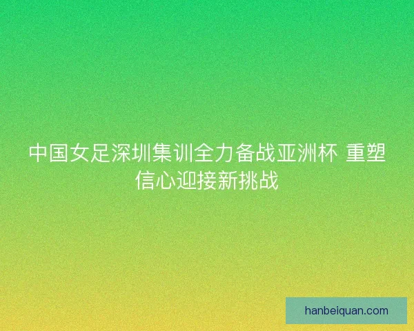 中国女足深圳集训全力备战亚洲杯 重塑信心迎接新挑战