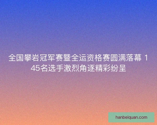 全国攀岩冠军赛暨全运资格赛圆满落幕 145名选手激烈角逐精彩纷呈